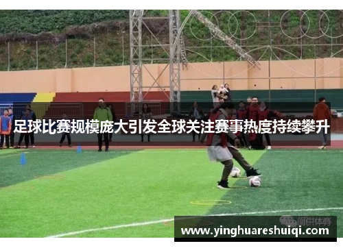 足球比赛规模庞大引发全球关注赛事热度持续攀升