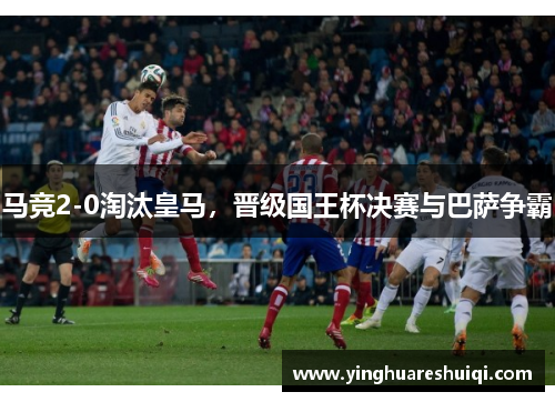 马竞2-0淘汰皇马，晋级国王杯决赛与巴萨争霸