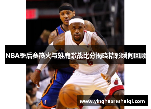 NBA季后赛热火与雄鹿激战比分揭晓精彩瞬间回顾