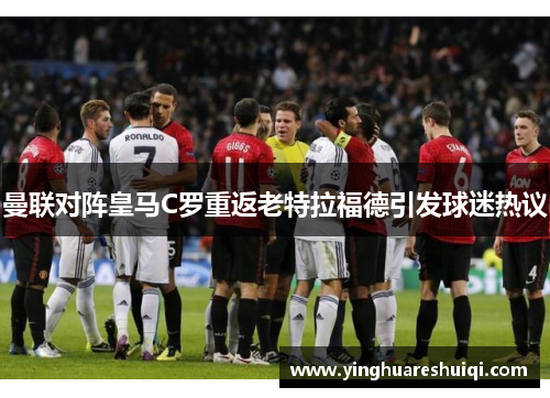 曼联对阵皇马C罗重返老特拉福德引发球迷热议