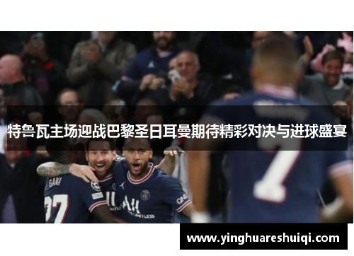 特鲁瓦主场迎战巴黎圣日耳曼期待精彩对决与进球盛宴
